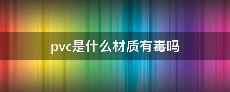 pvc是什么材质有毒吗 pvc是什么材质有毒吗对孕妇有没有影响