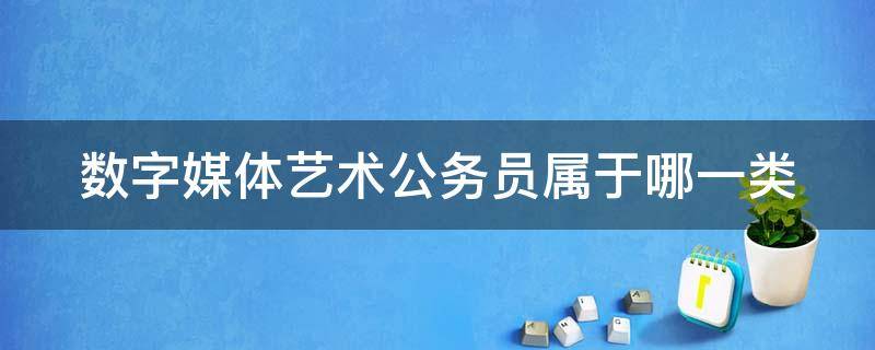 数字媒体艺术公务员属于哪一类（数字媒体艺术公务员属于哪一类职业）