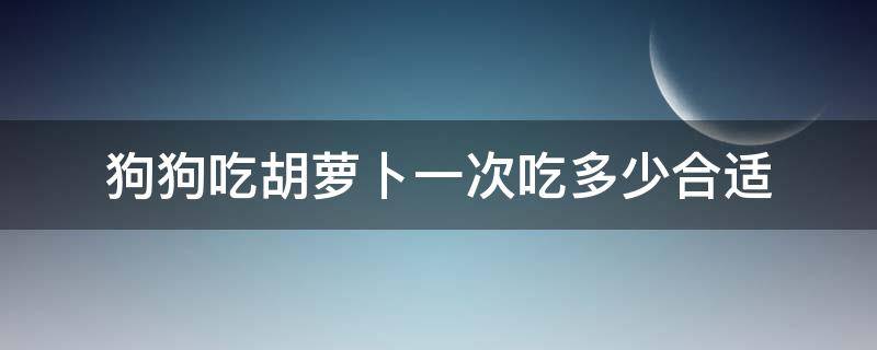 狗狗吃胡萝卜一次吃多少合适（狗狗一顿可以吃多少胡萝卜）