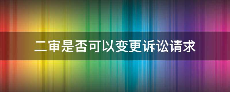 二审是否可以变更诉讼请求（二审能否变更诉讼请求?）