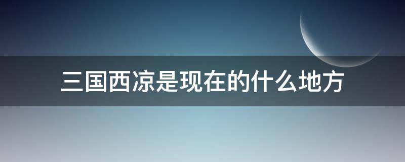 三国西凉是现在的什么地方（三国时期的西凉是现在的什么地方具体位置在哪里）