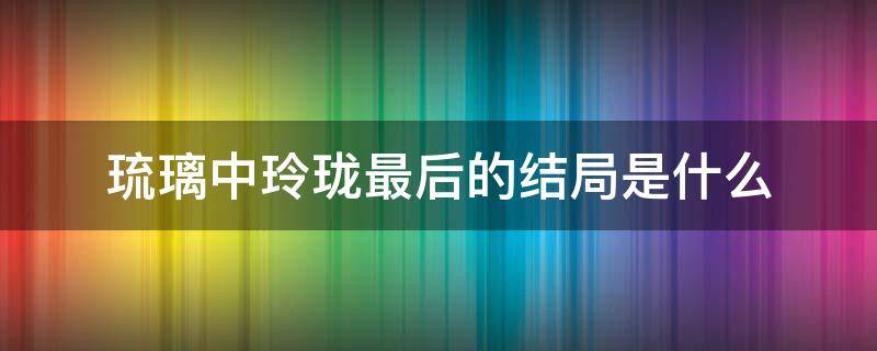 琉璃中玲珑最后的结局是什么 琉璃玲珑的结局是什么意思