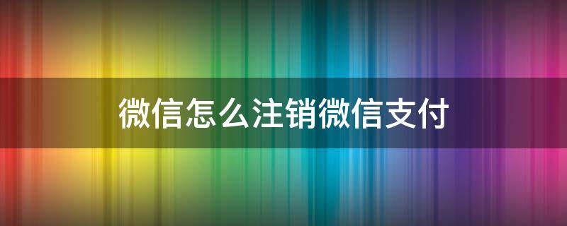 微信怎么注销微信支付（微信怎么注销微信支付实名认证）