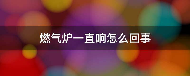 燃气炉一直响怎么回事 燃气炉老是响怎么回事啊