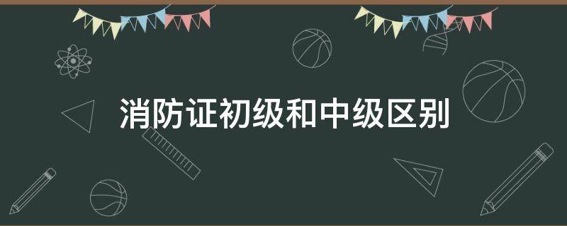 消防证初级和中级区别 初级消防员证和中级的区别