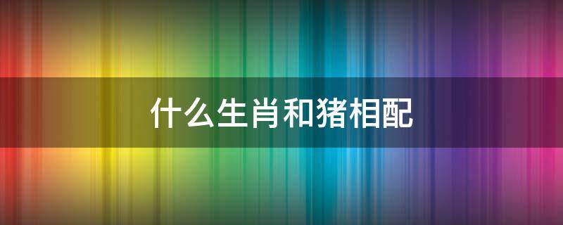 什么生肖和猪相配 猪跟什么生肖相配