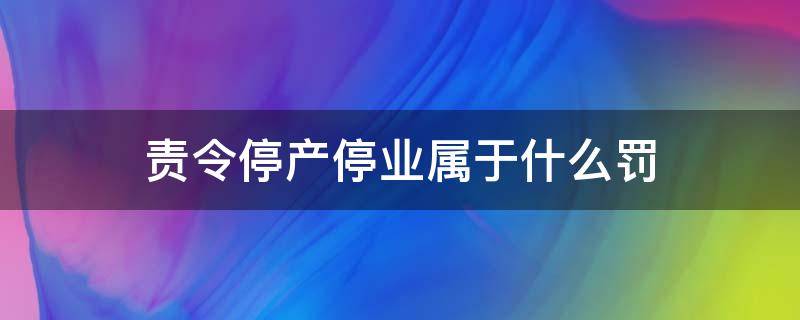 责令停产停业属于什么罚（责令停产停业是行政处罚吗）