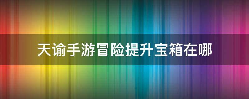 天谕手游冒险提升宝箱在哪 天谕手游宝箱攻略大全全冒险任务汇总