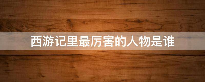 西游记里最厉害的人物是谁 西游记里面有哪些厉害的人物