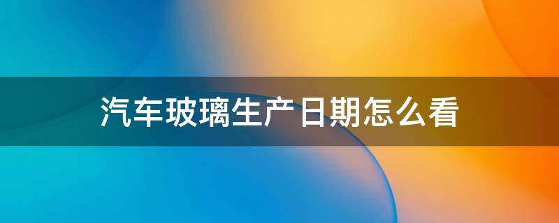 汽车玻璃生产日期怎么看 汽车玻璃生产日期怎么看年份