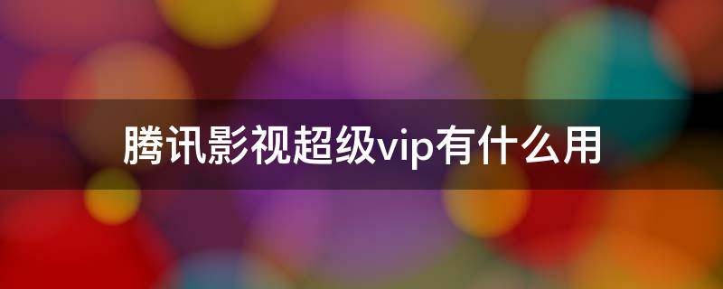 腾讯影视超级vip有什么用（什么叫腾讯超级影视VIP）