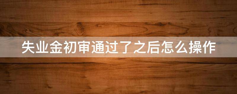 失业金初审通过了之后怎么操作 失业金初审需要多长时间
