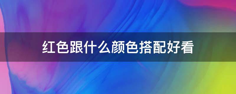 红色跟什么颜色搭配好看（红色跟什么色搭配比较好看）