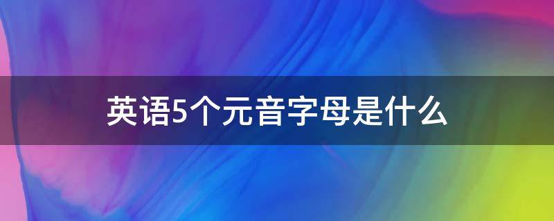 英语5个元音字母是什么 英语5个元音字母是什么大小写