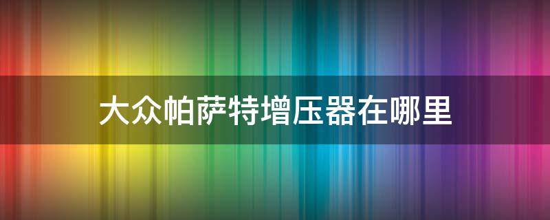 大众帕萨特增压器在哪里 大众帕萨特增压器怎么更换?