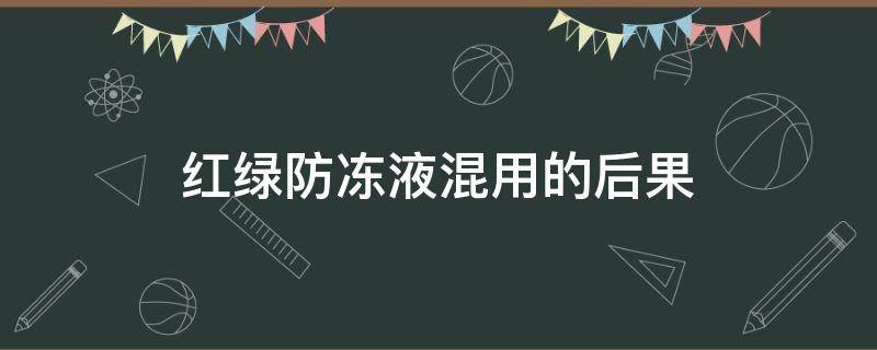 红绿防冻液混用的后果（红绿防冻液能混用吗）