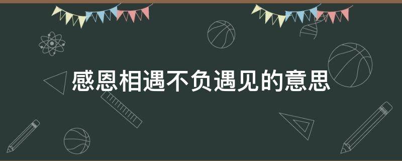 感恩相遇不负遇见的意思（感恩相遇不负遇见的意思是什么）