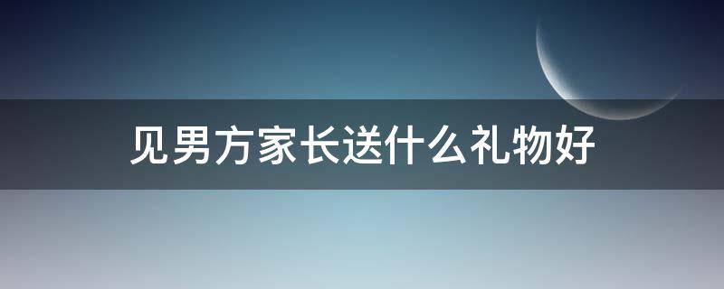 见男方家长送什么礼物好 见男方家长应该送什么礼物