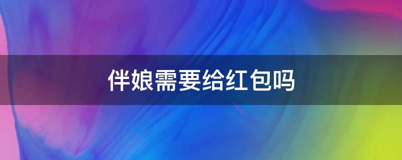 伴娘需要给红包吗（伴郎伴娘需要给红包吗）