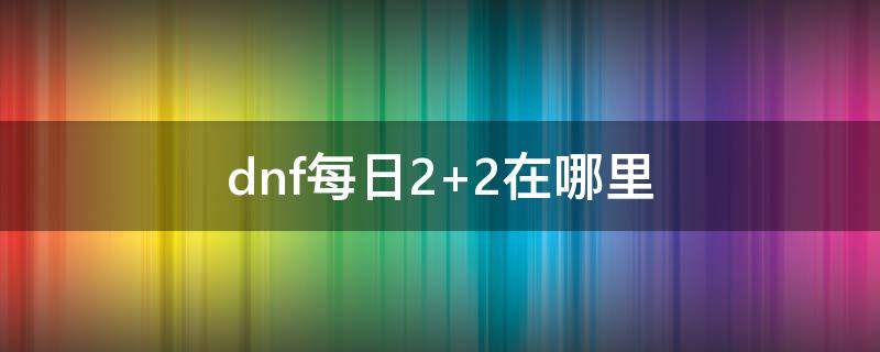 dnf每日2+2在哪里 dnf日常2+2在哪