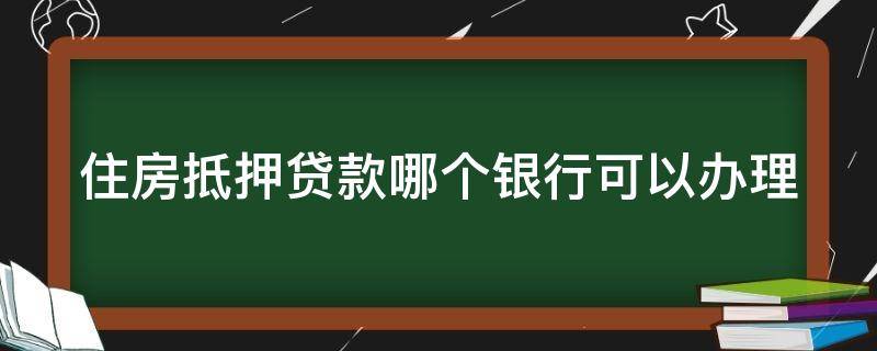 住房抵押贷款哪个银行可以办理（住房抵押贷款哪个银行利息低）