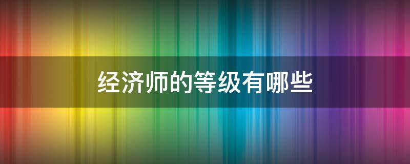 经济师的等级有哪些 经济师属于几级