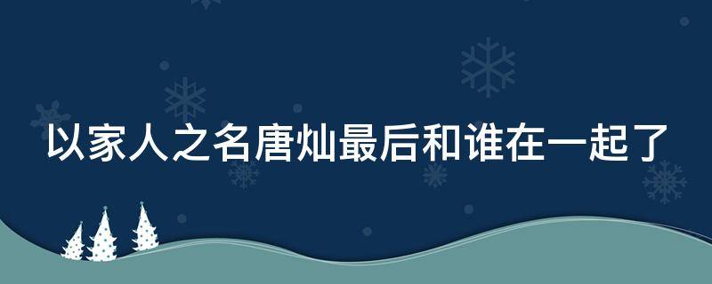 以家人之名唐灿最后和谁在一起了 以家人之名中唐灿和谁在一起了