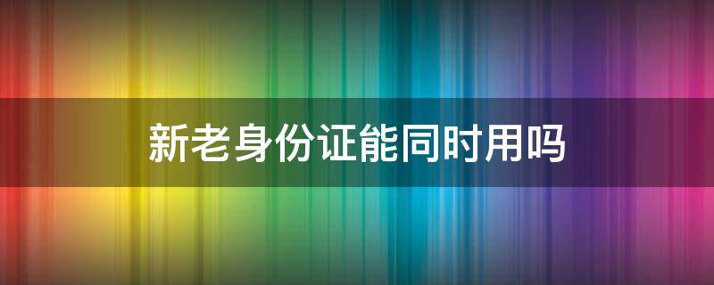 新老身份证能同时用吗（新老身份证能同时用吗银行业务办卡等）