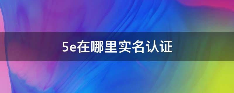 5e在哪里实名认证（5e实名认证在哪个界面）