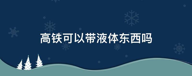 高铁可以带液体东西吗（高铁不能带什么液体）