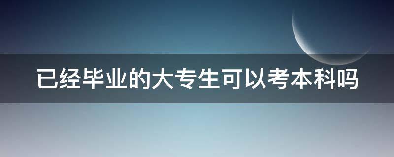 已经毕业的大专生可以考本科吗（已经毕业的大专生可以考本科吗）