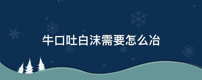 牛口吐白沫需要怎么冶（牛口吐白沫需要怎么治）