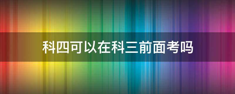 科四可以在科三前面考吗（驾照科四可以在科三前考吗?）