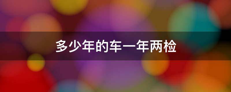 多少年的车一年两检 多少年的车一年两检需要多少钱