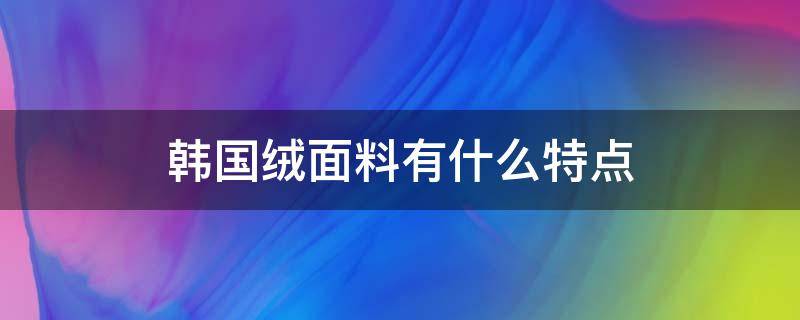 韩国绒面料有什么特点（韩国绒面料的优缺点）