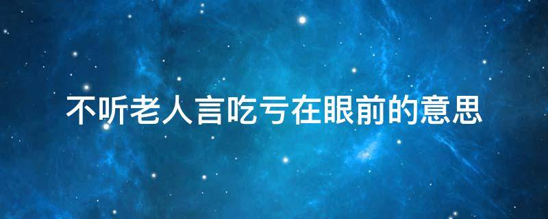 不听老人言吃亏在眼前的意思 不听老人言吃亏在眼前的意思是什么