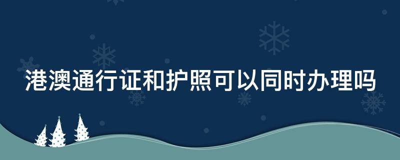 港澳通行证和护照可以同时办理吗（护照跟港澳通行证能一起办理吗）