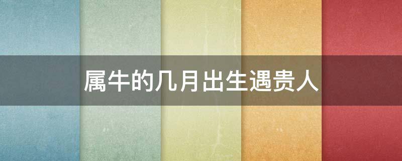 属牛的几月出生遇贵人 属牛人出生在农历几月好