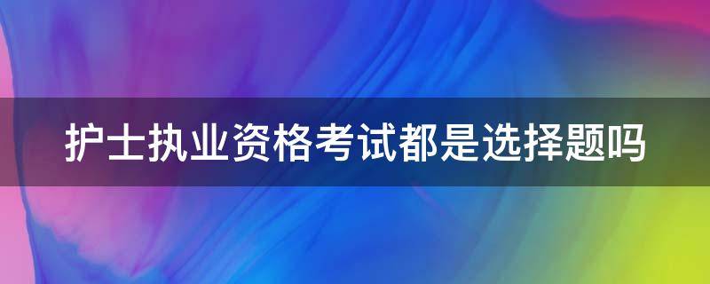 护士执业资格考试都是选择题吗（护士证都是选择题吗）