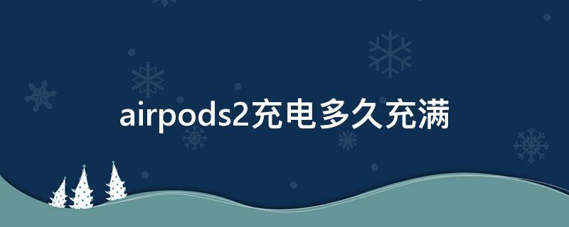 airpods2充电多久充满（airpods2充电多久充满 20w）