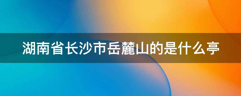 湖南省长沙市岳麓山的是什么亭（位于长沙市岳麓山的是什么亭?）