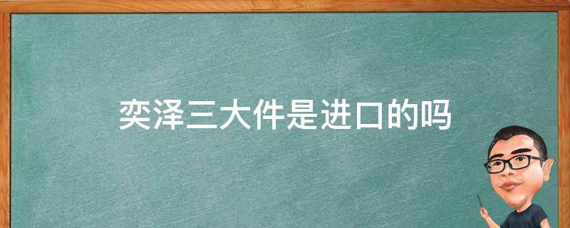 奕泽三大件是进口的吗（奕泽是国产还是进口）