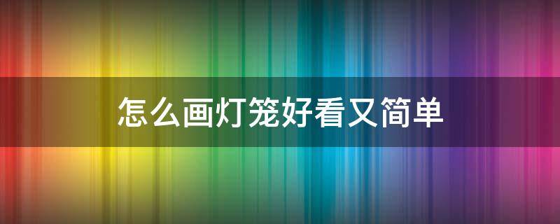 怎么画灯笼好看又简单（怎么画灯笼既简单又好看）