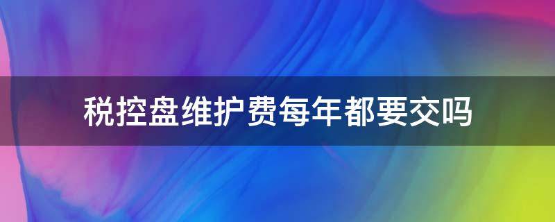 税控盘维护费每年都要交吗（税控盘维护费每年都要交吗 不开发票）