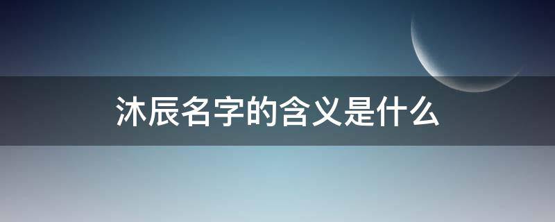 沐辰名字的含义是什么 沐辰字取名含义是什么