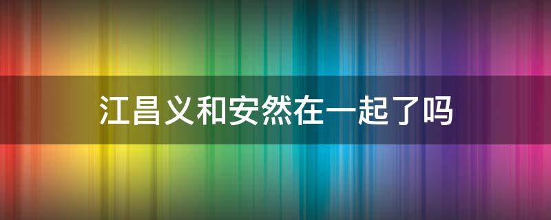 江昌义和安然在一起了吗 江昌义和安然的恋爱有没有成功