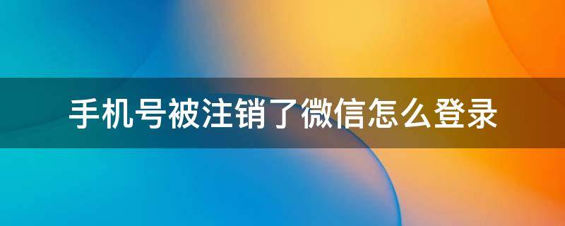 手机号被注销了微信怎么登录 手机号被注销了如何登录微信