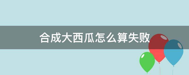 合成大西瓜怎么算失败（合成大西瓜怎样算失败）