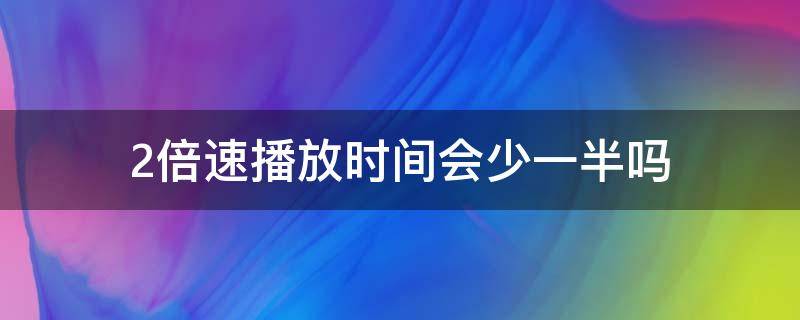 2倍速播放时间会少一半吗（3倍速播放时间会少一半吗）