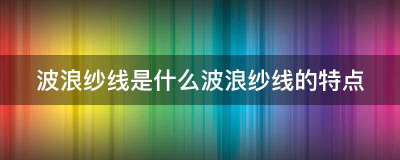 波浪纱线是什么波浪纱线的特点（波纹纱面料特点）